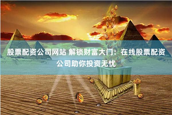 股票配资公司网站 解锁财富大门：在线股票配资公司助你投资无忧