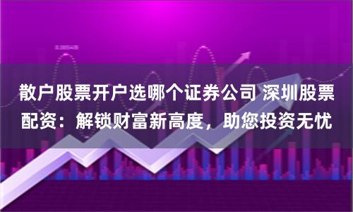 散户股票开户选哪个证券公司 深圳股票配资：解锁财富新高度，助您投资无忧